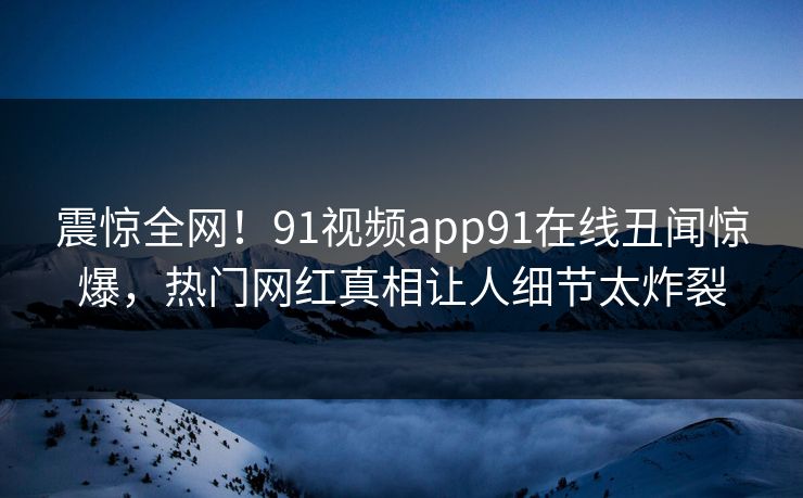 震惊全网！91视频app91在线丑闻惊爆，热门网红真相让人细节太炸裂