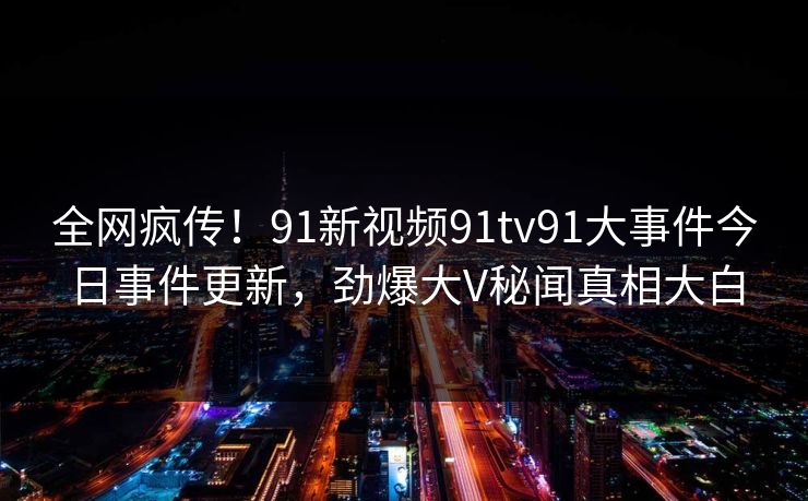 全网疯传！91新视频91tv91大事件今日事件更新，劲爆大V秘闻真相大白