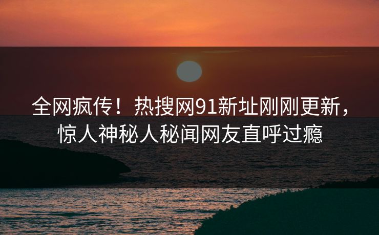 全网疯传！热搜网91新址刚刚更新，惊人神秘人秘闻网友直呼过瘾