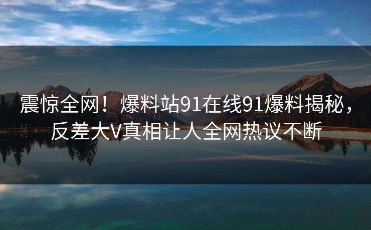 震惊全网！爆料站91在线91爆料揭秘，反差大V真相让人全网热议不断