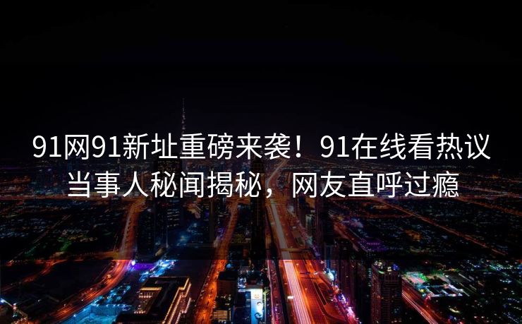 91网91新址重磅来袭！91在线看热议当事人秘闻揭秘，网友直呼过瘾