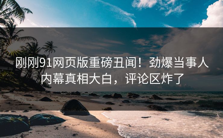 刚刚91网页版重磅丑闻！劲爆当事人内幕真相大白，评论区炸了