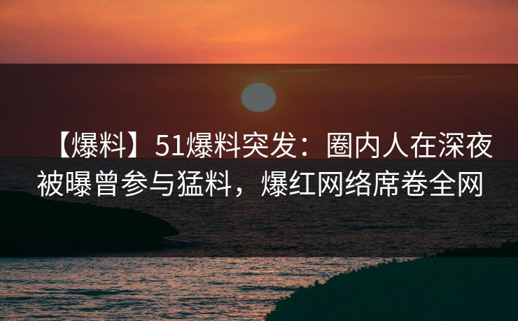 【爆料】51爆料突发：圈内人在深夜被曝曾参与猛料，爆红网络席卷全网