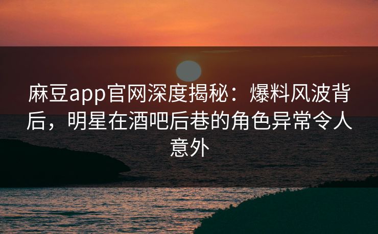 麻豆app官网深度揭秘：爆料风波背后，明星在酒吧后巷的角色异常令人意外
