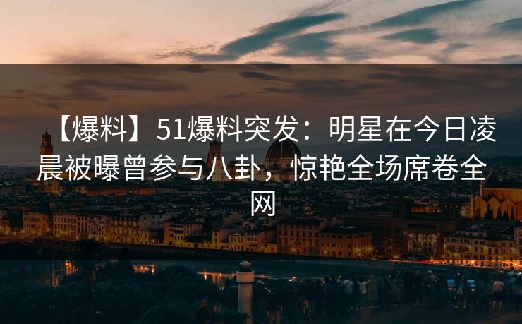 【爆料】51爆料突发：明星在今日凌晨被曝曾参与八卦，惊艳全场席卷全网