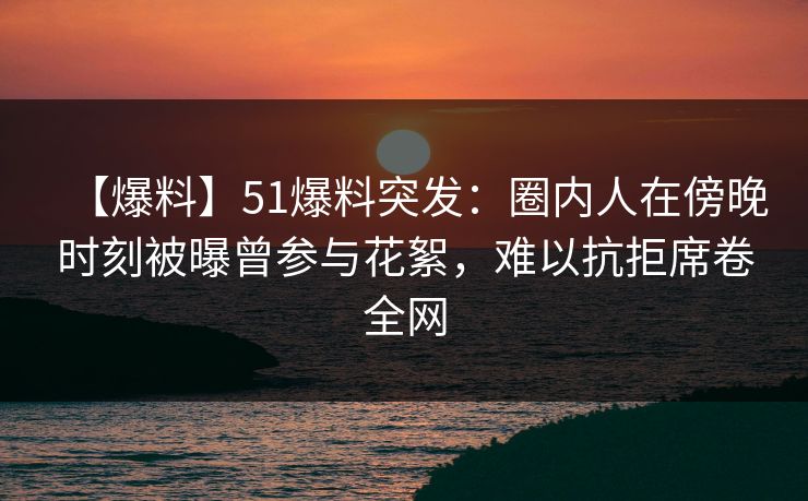 【爆料】51爆料突发：圈内人在傍晚时刻被曝曾参与花絮，难以抗拒席卷全网
