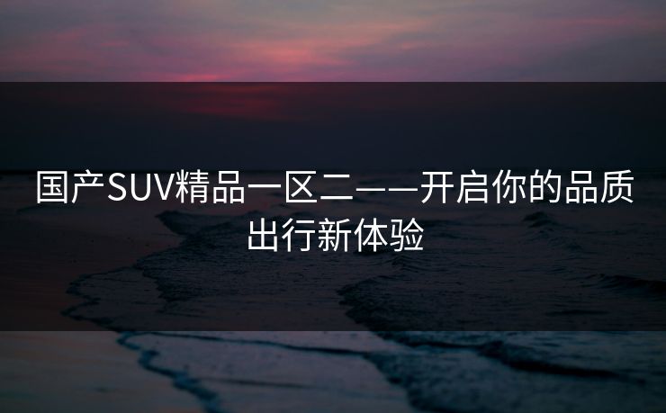 国产SUV精品一区二——开启你的品质出行新体验 国产SUV精品一区二——开启你的品质出行新体验