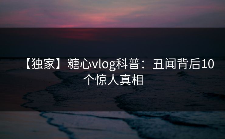 【独家】糖心vlog科普:丑闻背后10个惊人真相 【独家】糖心vlog科普:丑闻背后10个惊人真相