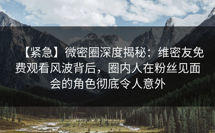 【紧急】微密圈深度揭秘：维密友免费观看风波背后，圈内人在粉丝见面会的角色彻底令人意外