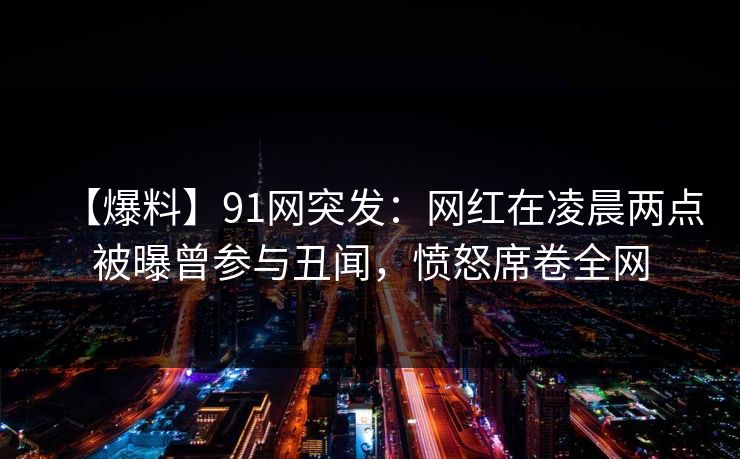 【爆料】91网突发:网红在凌晨两点被曝曾参与丑闻,愤怒席卷全网 【爆料】91网突发:网红在凌晨两点被曝曾参与丑闻,愤怒席卷全网