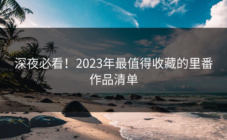 深夜必看！2023年最值得收藏的里番作品清单