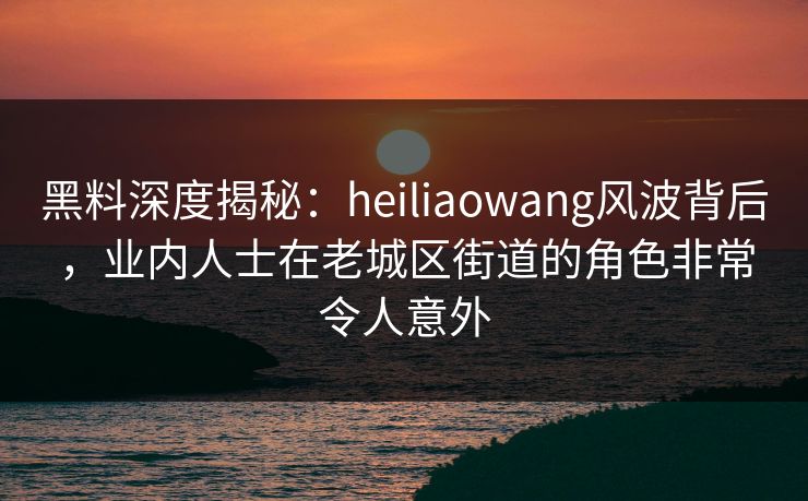 黑料深度揭秘：heiliaowang风波背后，业内人士在老城区街道的角色非常令人意外