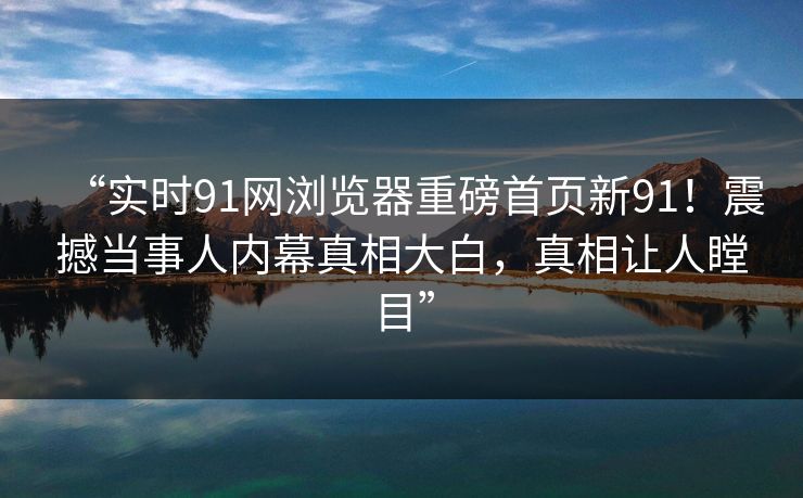 “实时91网浏览器重磅首页新91！震撼当事人内幕真相大白，真相让人瞠目”