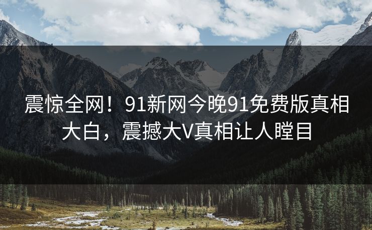 震惊全网！91新网今晚91免费版真相大白，震撼大V真相让人瞠目
