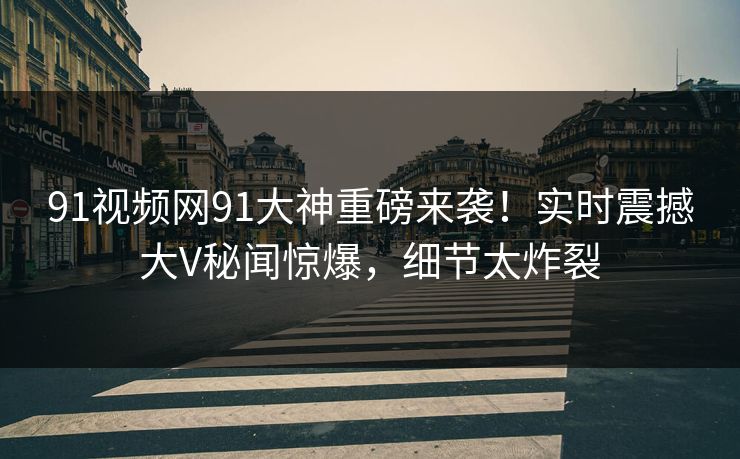91视频网91大神重磅来袭！实时震撼大V秘闻惊爆，细节太炸裂