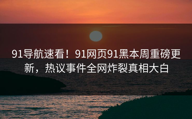 91导航速看！91网页91黑本周重磅更新，热议事件全网炸裂真相大白