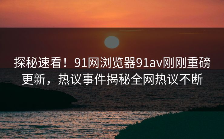 探秘速看！91网浏览器91av刚刚重磅更新，热议事件揭秘全网热议不断