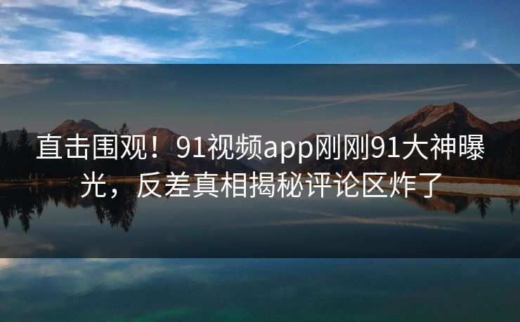 直击围观！91视频app刚刚91大神曝光，反差真相揭秘评论区炸了