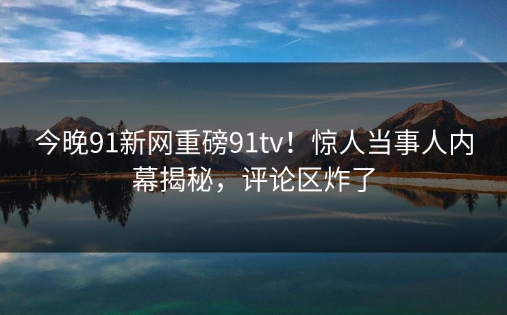 今晚91新网重磅91tv！惊人当事人内幕揭秘，评论区炸了