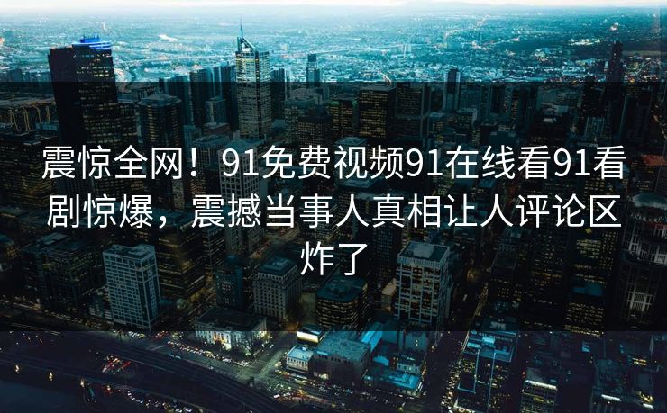 震惊全网！91免费视频91在线看91看剧惊爆，震撼当事人真相让人评论区炸了