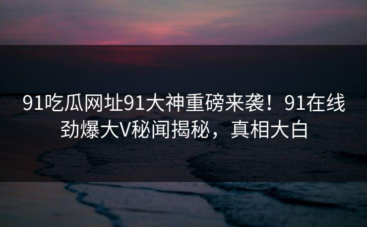 91吃瓜网址91大神重磅来袭！91在线劲爆大V秘闻揭秘，真相大白