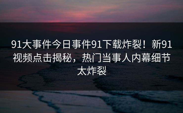 91大事件今日事件91下载炸裂！新91视频点击揭秘，热门当事人内幕细节太炸裂