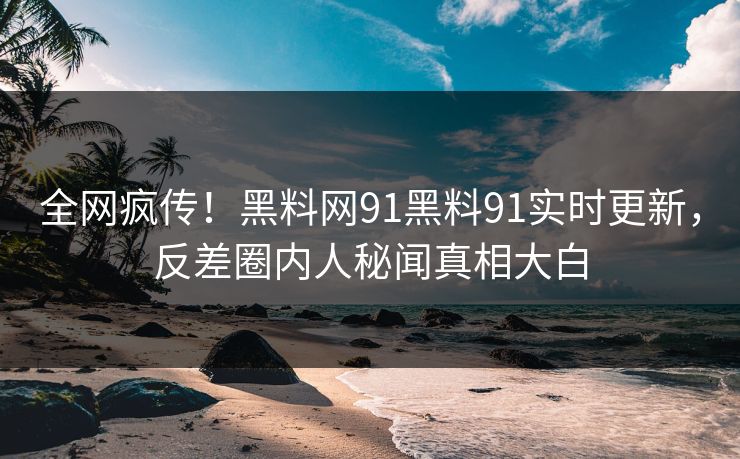 全网疯传！黑料网91黑料91实时更新，反差圈内人秘闻真相大白