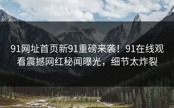 91网址首页新91重磅来袭！91在线观看震撼网红秘闻曝光，细节太炸裂