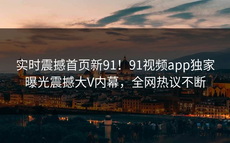 实时震撼首页新91！91视频app独家曝光震撼大V内幕，全网热议不断