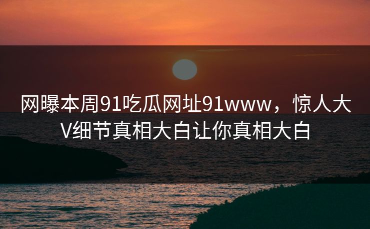 网曝本周91吃瓜网址91www，惊人大V细节真相大白让你真相大白