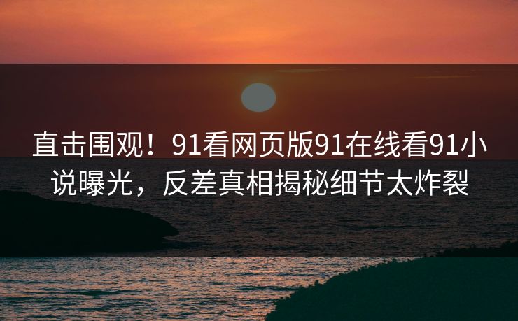直击围观！91看网页版91在线看91小说曝光，反差真相揭秘细节太炸裂