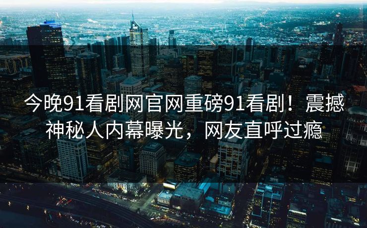 今晚91看剧网官网重磅91看剧！震撼神秘人内幕曝光，网友直呼过瘾