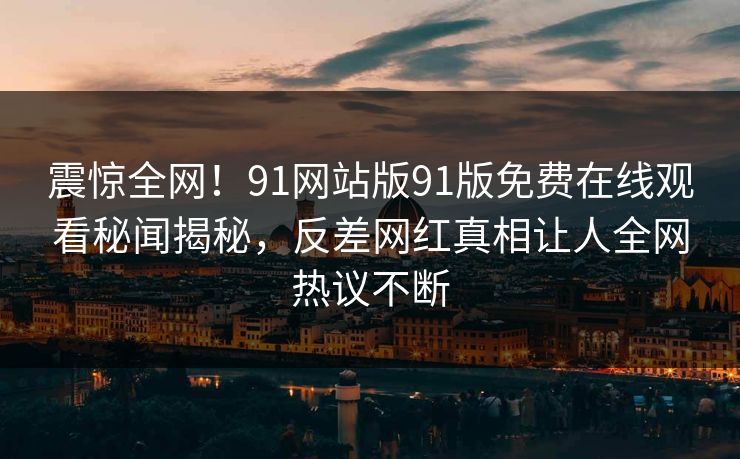 震惊全网！91网站版91版免费在线观看秘闻揭秘，反差网红真相让人全网热议不断