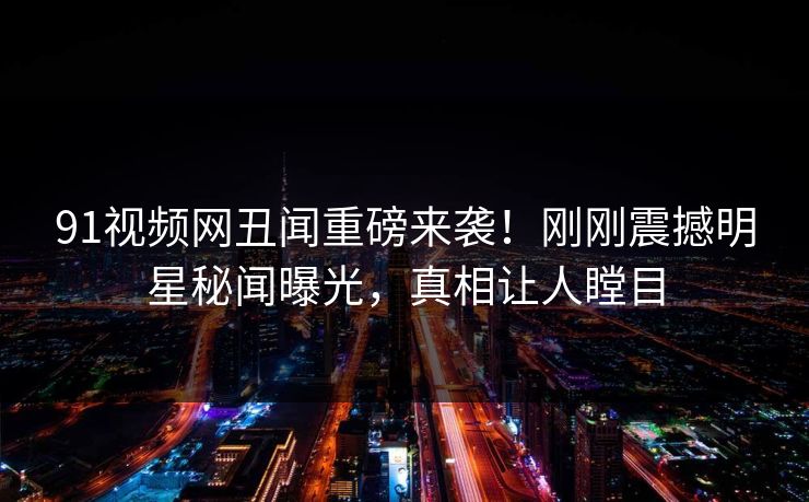 91视频网丑闻重磅来袭！刚刚震撼明星秘闻曝光，真相让人瞠目