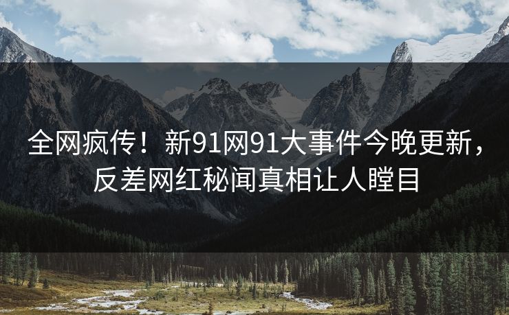 全网疯传！新91网91大事件今晚更新，反差网红秘闻真相让人瞠目