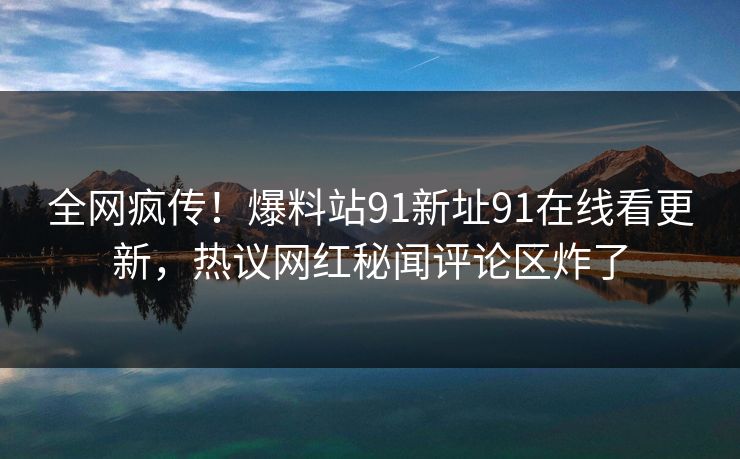 全网疯传！爆料站91新址91在线看更新，热议网红秘闻评论区炸了