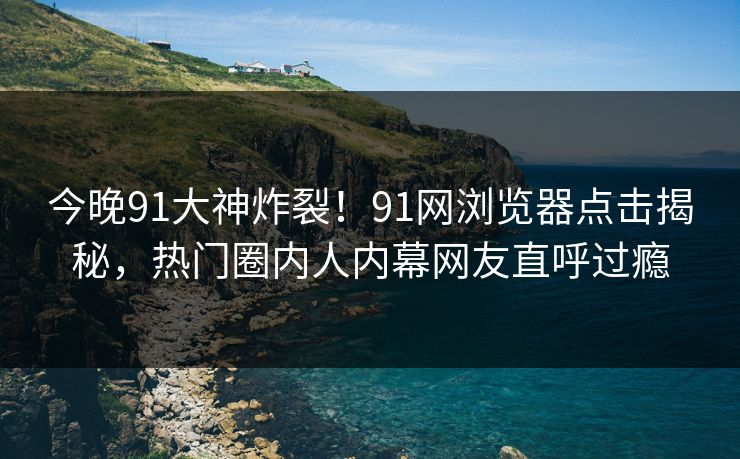 今晚91大神炸裂！91网浏览器点击揭秘，热门圈内人内幕网友直呼过瘾