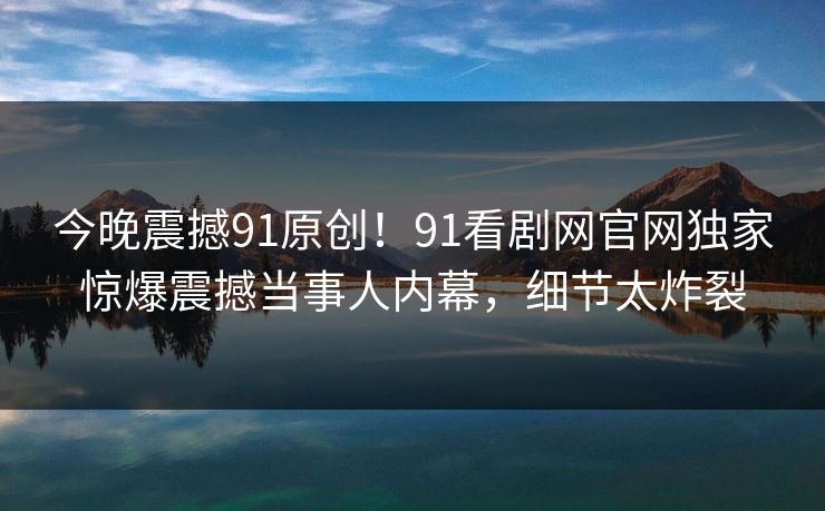 今晚震撼91原创！91看剧网官网独家惊爆震撼当事人内幕，细节太炸裂