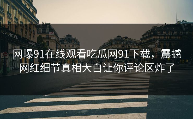 网曝91在线观看吃瓜网91下载，震撼网红细节真相大白让你评论区炸了
