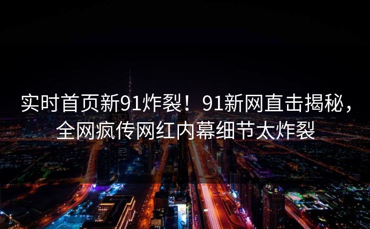 实时首页新91炸裂！91新网直击揭秘，全网疯传网红内幕细节太炸裂