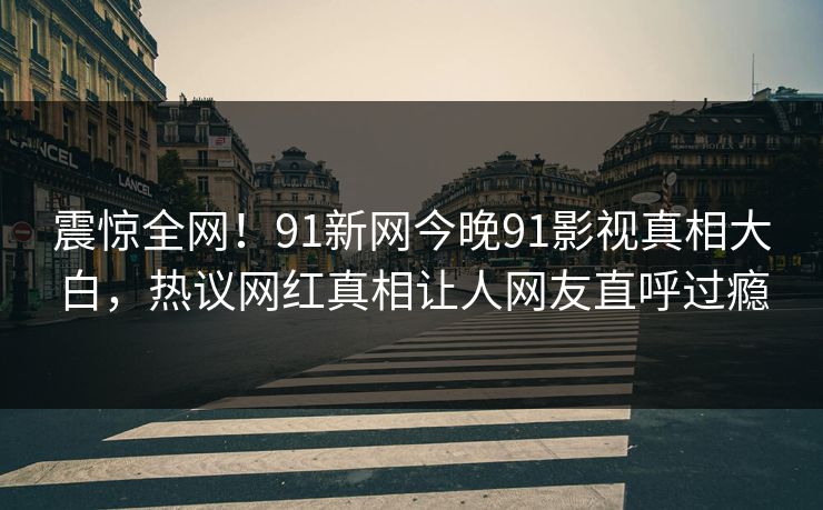 震惊全网！91新网今晚91影视真相大白，热议网红真相让人网友直呼过瘾