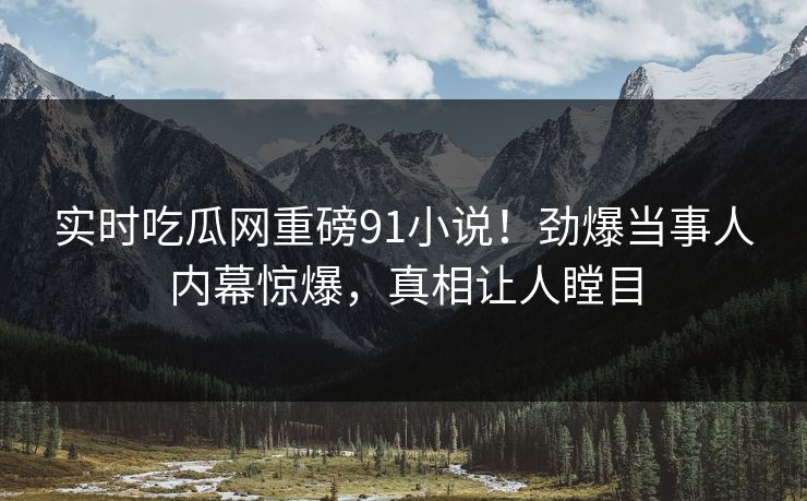 实时吃瓜网重磅91小说！劲爆当事人内幕惊爆，真相让人瞠目