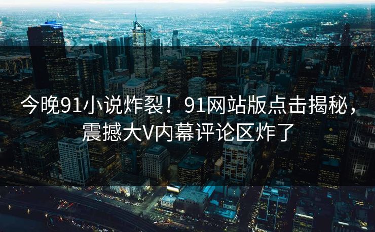 今晚91小说炸裂！91网站版点击揭秘，震撼大V内幕评论区炸了