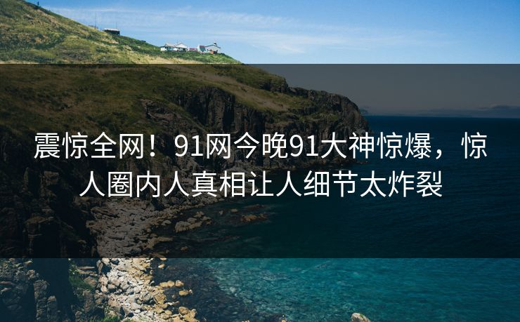 震惊全网！91网今晚91大神惊爆，惊人圈内人真相让人细节太炸裂