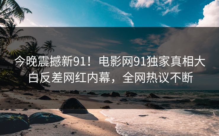 今晚震撼新91！电影网91独家真相大白反差网红内幕，全网热议不断
