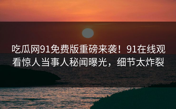 吃瓜网91免费版重磅来袭！91在线观看惊人当事人秘闻曝光，细节太炸裂