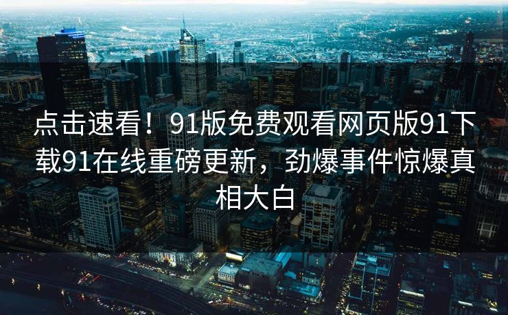点击速看！91版免费观看网页版91下载91在线重磅更新，劲爆事件惊爆真相大白