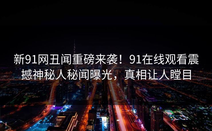 新91网丑闻重磅来袭！91在线观看震撼神秘人秘闻曝光，真相让人瞠目