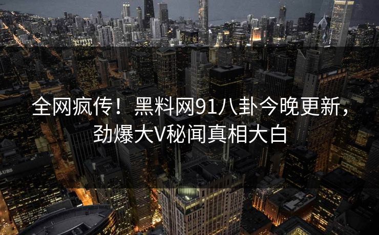 全网疯传！黑料网91八卦今晚更新，劲爆大V秘闻真相大白