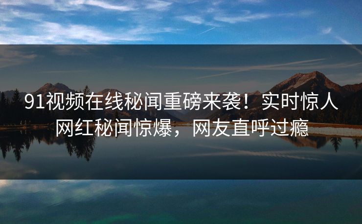 91视频在线秘闻重磅来袭！实时惊人网红秘闻惊爆，网友直呼过瘾